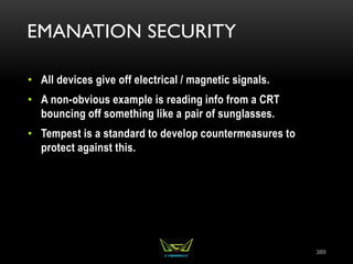 EMANATION SECURITY
• All devices give off electrical / magnetic signals.
• A non-obvious example is reading info from a CRT
bouncing off something like a pair of sunglasses.
• Tempest is a standard to develop countermeasures to
protect against this.
389
 