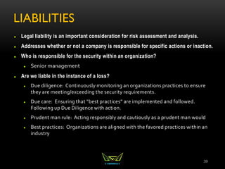 LIABILITIES
 Legal liability is an important consideration for risk assessment and analysis.
 Addresses whether or not a company is responsible for specific actions or inaction.
 Who is responsible for the security within an organization?
 Senior management
 Are we liable in the instance of a loss?
 Due diligence: Continuously monitoring an organizations practices to ensure
they are meeting/exceeding the security requirements.
 Due care: Ensuring that “best practices” are implemented and followed.
Following up Due Diligence with action.
 Prudent man rule: Acting responsibly and cautiously as a prudent man would
 Best practices: Organizations are aligned with the favored practices within an
industry
39
 