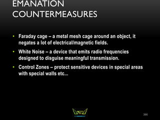 EMANATION
COUNTERMEASURES
• Faraday cage – a metal mesh cage around an object, it
negates a lot of electrical/magnetic fields.
• White Noise – a device that emits radio frequencies
designed to disguise meaningful transmission.
• Control Zones – protect sensitive devices in special areas
with special walls etc...
390
 