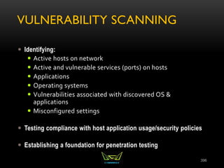 VULNERABILITY SCANNING
 Identifying:
 Active hosts on network
 Active and vulnerable services (ports) on hosts
 Applications
 Operating systems
 Vulnerabilities associated with discovered OS &
applications
 Misconfigured settings
 Testing compliance with host application usage/security policies
 Establishing a foundation for penetration testing
396
 
