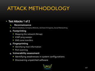 ATTACK METHODOLOGY
 Test Attacks 1 of 2
1. Reconnaissance
 Who Is Database, Company Website, Job Search Engines, Social Networking
2. Footprinting
 Mapping the network (Nmap)
 ICMP ping sweeps
 DNS zone transfers
3. Fingerprinting
 Identifying host information
 Port scanning
4. Vulnerability assessment
 Identifying weaknesses in system configurations
 Discovering unpatched software
397
 
