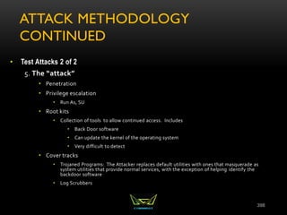 ATTACK METHODOLOGY
CONTINUED
• Test Attacks 2 of 2
5. The “attack”
• Penetration
• Privilege escalation
• Run As, SU
• Root kits
• Collection of tools to allow continued access. Includes
• Back Door software
• Can update the kernel of the operating system
• Very difficult to detect
• Cover tracks
• Trojaned Programs: The Attacker replaces default utilities with ones that masquerade as
system utilities that provide normal services, with the exception of helping identify the
backdoor software
• Log Scrubbers
398
 