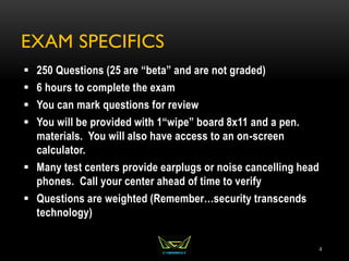EXAM SPECIFICS
 250 Questions (25 are “beta” and are not graded)
 6 hours to complete the exam
 You can mark questions for review
 You will be provided with 1“wipe” board 8x11 and a pen.
materials. You will also have access to an on-screen
calculator.
 Many test centers provide earplugs or noise cancelling head
phones. Call your center ahead of time to verify
 Questions are weighted (Remember…security transcends
technology)
4
 
