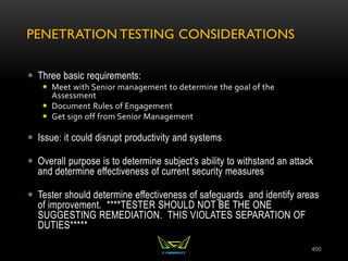PENETRATION TESTING CONSIDERATIONS
 Three basic requirements:
 Meet with Senior management to determine the goal of the
Assessment
 Document Rules of Engagement
 Get sign off from Senior Management
 Issue: it could disrupt productivity and systems
 Overall purpose is to determine subject’s ability to withstand an attack
and determine effectiveness of current security measures
 Tester should determine effectiveness of safeguards and identify areas
of improvement. ****TESTER SHOULD NOT BE THE ONE
SUGGESTING REMEDIATION. THIS VIOLATES SEPARATION OF
DUTIES*****
400
 