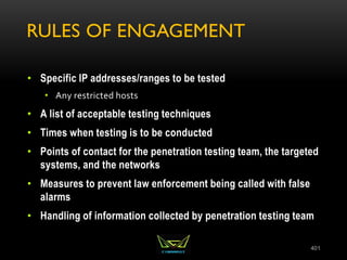 RULES OF ENGAGEMENT
• Specific IP addresses/ranges to be tested
• Any restricted hosts
• A list of acceptable testing techniques
• Times when testing is to be conducted
• Points of contact for the penetration testing team, the targeted
systems, and the networks
• Measures to prevent law enforcement being called with false
alarms
• Handling of information collected by penetration testing team
401
 
