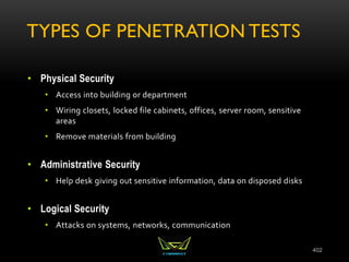 TYPES OF PENETRATION TESTS
• Physical Security
• Access into building or department
• Wiring closets, locked file cabinets, offices, server room, sensitive
areas
• Remove materials from building
• Administrative Security
• Help desk giving out sensitive information, data on disposed disks
• Logical Security
• Attacks on systems, networks, communication
402
 