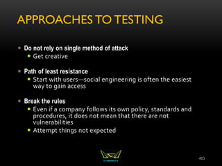 APPROACHES TO TESTING
 Do not rely on single method of attack
 Get creative
 Path of least resistance
 Start with users—social engineering is often the easiest
way to gain access
 Break the rules
 Even if a company follows its own policy, standards and
procedures, it does not mean that there are not
vulnerabilities
 Attempt things not expected
403
 