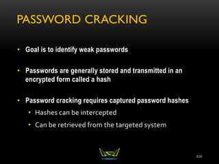PASSWORD CRACKING
• Goal is to identify weak passwords
• Passwords are generally stored and transmitted in an
encrypted form called a hash
• Password cracking requires captured password hashes
• Hashes can be intercepted
• Can be retrieved from the targeted system
406
 