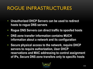ROGUE INFRASTRUCTURES
• Unauthorized DHCP Servers can be used to redirect
hosts to rogue DNS servers
• Rogue DNS Servers can direct traffic to spoofed hosts
• DNS zone transfer information contains MUCH
information about a network and its configuration
• Secure physical access to the network, require DHCP
servers to require authorization, User DHCP
reservations and MAC addressing to control assignment
of IPs, Secure DNS zone transfers only to specific hosts
408
 