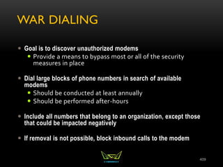 WAR DIALING
 Goal is to discover unauthorized modems
 Provide a means to bypass most or all of the security
measures in place
 Dial large blocks of phone numbers in search of available
modems
 Should be conducted at least annually
 Should be performed after-hours
 Include all numbers that belong to an organization, except those
that could be impacted negatively
 If removal is not possible, block inbound calls to the modem
409
 
