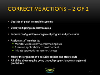 CORRECTIVE ACTIONS – 2 OF 2
 Upgrade or patch vulnerable systems
 Deploy mitigating countermeasures
 Improve configuration management program and procedures
 Assign a staff member to:
 Monitor vulnerability alerts/mailing lists
 Examine applicability to environment
 Initiate appropriate system changes
 Modify the organization's security policies and architecture
 All of the above require going through proper change management
procedures
411
 
