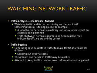 WATCHING NETWORK TRAFFIC
 Traffic Analysis—Side Channel Analysis
 Watching traffic and its patterns to try and determine if
something special is taking place. For example:
 A lot of traffic between two military units may indicate that an
attack is being planned
 Traffic between human resources and headquarters may
indicate layoffs are around the corner
 Traffic Padding
 Generating spurious data in traffic to make traffic analysis more
difficult
 Sending out decoy attacks
 The amount and nature of traffic may be masked
 Attempt to keep traffic constant so no information can be gained
412
 