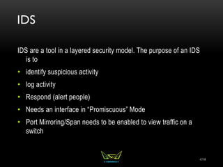 IDS
IDS are a tool in a layered security model. The purpose of an IDS
is to
• identify suspicious activity
• log activity
• Respond (alert people)
• Needs an interface in “Promiscuous” Mode
• Port Mirroring/Span needs to be enabled to view traffic on a
switch
414
 