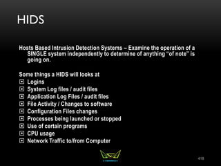 HIDS
Hosts Based Intrusion Detection Systems – Examine the operation of a
SINGLE system independently to determine of anything “of note” is
going on.
Some things a HIDS will looks at
 Logins
 System Log files / audit files
 Application Log Files / audit files
 File Activity / Changes to software
 Configuration Files changes
 Processes being launched or stopped
 Use of certain programs
 CPU usage
 Network Traffic to/from Computer
418
 