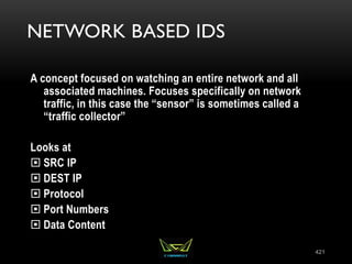 NETWORK BASED IDS
A concept focused on watching an entire network and all
associated machines. Focuses specifically on network
traffic, in this case the “sensor” is sometimes called a
“traffic collector”
Looks at
 SRC IP
 DEST IP
 Protocol
 Port Numbers
 Data Content
421
 