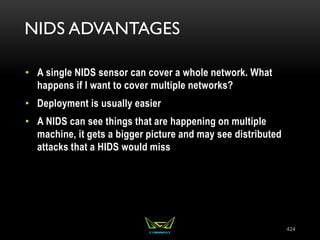 NIDS ADVANTAGES
• A single NIDS sensor can cover a whole network. What
happens if I want to cover multiple networks?
• Deployment is usually easier
• A NIDS can see things that are happening on multiple
machine, it gets a bigger picture and may see distributed
attacks that a HIDS would miss
424
 