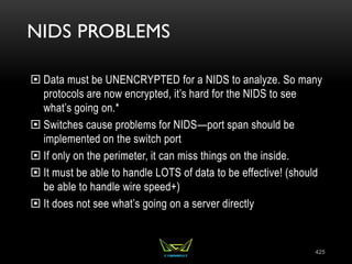 NIDS PROBLEMS
 Data must be UNENCRYPTED for a NIDS to analyze. So many
protocols are now encrypted, it’s hard for the NIDS to see
what’s going on.*
 Switches cause problems for NIDS—port span should be
implemented on the switch port
 If only on the perimeter, it can miss things on the inside.
 It must be able to handle LOTS of data to be effective! (should
be able to handle wire speed+)
 It does not see what’s going on a server directly
425
 