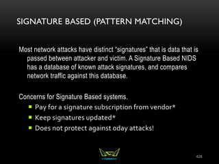 SIGNATURE BASED (PATTERN MATCHING)
Most network attacks have distinct “signatures” that is data that is
passed between attacker and victim. A Signature Based NIDS
has a database of known attack signatures, and compares
network traffic against this database.
Concerns for Signature Based systems.
 Pay for a signature subscription from vendor*
 Keep signatures updated*
 Does not protect against 0day attacks!
428
 