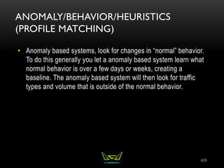 ANOMALY/BEHAVIOR/HEURISTICS
(PROFILE MATCHING)
• Anomaly based systems, look for changes in “normal” behavior.
To do this generally you let a anomaly based system learn what
normal behavior is over a few days or weeks, creating a
baseline. The anomaly based system will then look for traffic
types and volume that is outside of the normal behavior.
429
 