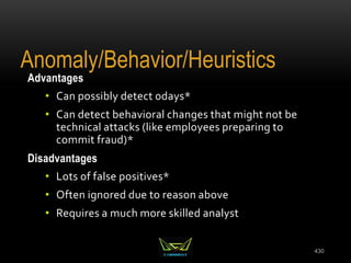 Advantages
• Can possibly detect 0days*
• Can detect behavioral changes that might not be
technical attacks (like employees preparing to
commit fraud)*
Disadvantages
• Lots of false positives*
• Often ignored due to reason above
• Requires a much more skilled analyst
430
Anomaly/Behavior/Heuristics
 