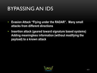 BYPASSING AN IDS
• Evasion Attack “Flying under the RADAR”. Many small
attacks from different directions
• Insertion attack (geared toward signature based systems)
Adding meaningless information (without modifying the
payload) to a known attack
431
 