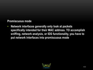 Promiscuous mode
• Network interfaces generally only look at packets
specifically intended for their MAC address. TO accomplish
sniffing, network analysis, or IDS functionality, you have to
put network interfaces into promiscuous mode
433
 
