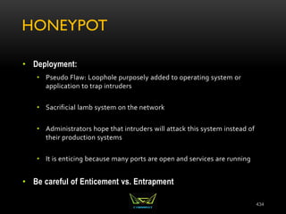 HONEYPOT
• Deployment:
• Pseudo Flaw: Loophole purposely added to operating system or
application to trap intruders
• Sacrificial lamb system on the network
• Administrators hope that intruders will attack this system instead of
their production systems
• It is enticing because many ports are open and services are running
• Be careful of Enticement vs. Entrapment
434
 