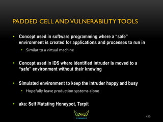 PADDED CELL AND VULNERABILITY TOOLS
• Concept used in software programming where a “safe”
environment is created for applications and processes to run in
• Similar to a virtual machine
• Concept used in IDS where identified intruder is moved to a
“safe” environment without their knowing
• Simulated environment to keep the intruder happy and busy
• Hopefully leave production systems alone
• aka: Self Mutating Honeypot, Tarpit
435
 