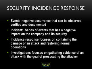 SECURITY INCIDENCE RESPONSE
• Event: negative occurrence that can be observed,
verified and documented
• Incident: Series of events that has a negative
impact on the company and its security
• Incidence response focuses on containing the
damage of an attack and restoring normal
operations
• Investigations focuses on gathering evidence of an
attack with the goal of prosecuting the attacker
 