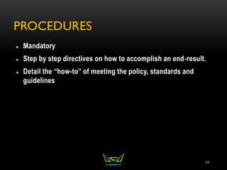 PROCEDURES
 Mandatory
 Step by step directives on how to accomplish an end-result.
 Detail the “how-to” of meeting the policy, standards and
guidelines
44
 