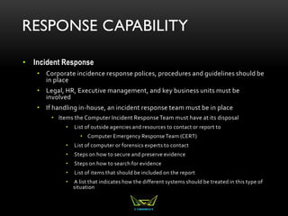 RESPONSE CAPABILITY
• Incident Response
• Corporate incidence response polices, procedures and guidelines should be
in place
• Legal, HR, Executive management, and key business units must be
involved
• If handling in-house, an incident response team must be in place
• Items the Computer Incident ResponseTeam must have at its disposal
• List of outside agencies and resources to contact or report to
• Computer Emergency ResponseTeam (CERT)
• List of computer or forensics experts to contact
• Steps on how to secure and preserve evidence
• Steps on how to search for evidence
• List of items that should be included on the report
• A list that indicates how the different systems should be treated in this type of
situation
 