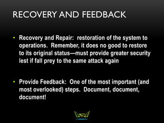 RECOVERY AND FEEDBACK
• Recovery and Repair: restoration of the system to
operations. Remember, it does no good to restore
to its original status—must provide greater security
lest if fall prey to the same attack again
• Provide Feedback: One of the most important (and
most overlooked) steps. Document, document,
document!
 