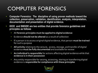 COMPUTER FORENSICS
• Computer Forensics: The discipline of using proven methods toward the
collection, preservation, validation, identification, analysis, interpretation,
documentation and presentation of digital evidence.
• IOCE and SWGDE are two entities that provide forensics guidelines and
principles as follows
• All forensic principles must be applied to digital evidence
• Evidence should not be altered as a result of collection
• If a person is to access original digital evidence, that person must be trained
for such a purpose
• All activity relating to the seizure, access, storage, and transfer of digital
evidence must be fully documented and available for review
• An individual is responsible for actions affecting digital evidence while that
evidence is in their possession
• Any entity responsible for seizing, accessing, storing or transferring digital
evidence is responsible for compliance with these principles
 