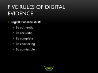 FIVE RULES OF DIGITAL
EVIDENCE
• Digital Evidence Must:
• Be authentic
• Be accurate
• Be complete
• Be convincing
• Be admissible
 