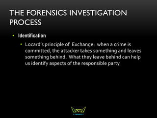 THE FORENSICS INVESTIGATION
PROCESS
• Identification
• Locard’s principle of Exchange: when a crime is
committed, the attacker takes something and leaves
something behind. What they leave behind can help
us identify aspects of the responsible party
 
