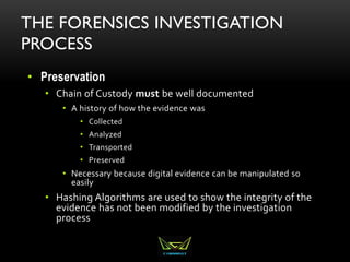 THE FORENSICS INVESTIGATION
PROCESS
• Preservation
• Chain of Custody must be well documented
• A history of how the evidence was
• Collected
• Analyzed
• Transported
• Preserved
• Necessary because digital evidence can be manipulated so
easily
• Hashing Algorithms are used to show the integrity of the
evidence has not been modified by the investigation
process
 