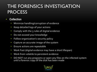 THE FORENSICS INVESTIGATION
PROCESS
• Collection
• Minimize handling/corruption of evidence
• Keep detailed logs of your actions
• Comply with the 5 rules of digital evidence
• Do not exceed your knowledge
• Follow organization’s security policy
• Capture an accurate image of the system
• Ensure actions are repeatable
• Work Fast (digital evidence may have a short lifespan)
• Work from volatile to persistent evidence
• DO NOT run any programs or open any files on the infected system
until a forensic copy of the disk has been made
 