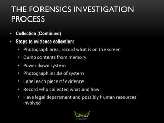 THE FORENSICS INVESTIGATION
PROCESS
• Collection (Continued)
• Steps to evidence collection:
• Photograph area, record what is on the screen
• Dump contents from memory
• Power down system
• Photograph inside of system
• Label each piece of evidence
• Record who collected what and how
• Have legal department and possibly human resources
involved
 