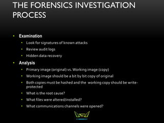 THE FORENSICS INVESTIGATION
PROCESS
• Examination
• Look for signatures of known attacks
• Review audit logs
• Hidden data recovery
• Analysis
• Primary image (original) vs. Working image (copy)
• Working image should be a bit by bit copy of original
• Both copies must be hashed and the working copy should be write-
protected
• What is the root cause?
• What files were altered/installed?
• What communications channels were opened?
 