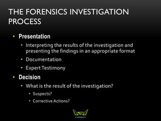 THE FORENSICS INVESTIGATION
PROCESS
• Presentation
• Interpreting the results of the investigation and
presenting the findings in an appropriate format
• Documentation
• ExpertTestimony
• Decision
• What is the result of the investigation?
• Suspects?
• Corrective Actions?
 