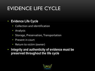 EVIDENCE LIFE CYCLE
• Evidence Life Cycle
• Collection and identification
• Analysis
• Storage, Preservation, Transportation
• Present in court
• Return to victim (owner)
• Integrity and authenticity of evidence must be
preserved throughout the life cycle
 