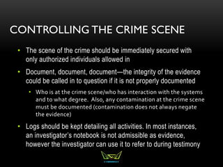 CONTROLLING THE CRIME SCENE
• The scene of the crime should be immediately secured with
only authorized individuals allowed in
• Document, document, document—the integrity of the evidence
could be called in to question if it is not properly documented
• Who is at the crime scene/who has interaction with the systems
and to what degree. Also, any contamination at the crime scene
must be documented (contamination does not always negate
the evidence)
• Logs should be kept detailing all activities. In most instances,
an investigator’s notebook is not admissible as evidence,
however the investigator can use it to refer to during testimony
 