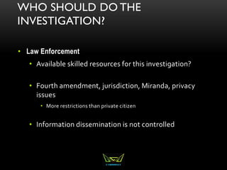 WHO SHOULD DO THE
INVESTIGATION?
• Law Enforcement
• Available skilled resources for this investigation?
• Fourth amendment, jurisdiction, Miranda, privacy
issues
• More restrictions than private citizen
• Information dissemination is not controlled
 