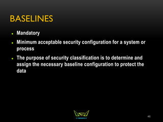 BASELINES
 Mandatory
 Minimum acceptable security configuration for a system or
process
 The purpose of security classification is to determine and
assign the necessary baseline configuration to protect the
data
46
 