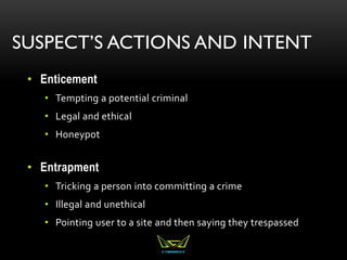 SUSPECT’S ACTIONS AND INTENT
• Enticement
• Tempting a potential criminal
• Legal and ethical
• Honeypot
• Entrapment
• Tricking a person into committing a crime
• Illegal and unethical
• Pointing user to a site and then saying they trespassed
 