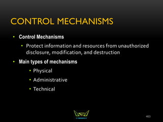 CONTROL MECHANISMS
• Control Mechanisms
• Protect information and resources from unauthorized
disclosure, modification, and destruction
• Main types of mechanisms
• Physical
• Administrative
• Technical
463
 