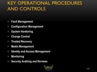 KEY OPERATIONAL PROCEDURES
AND CONTROLS
• Fault Management
• Configuration Management
• System Hardening
• Change Control
• Trusted Recovery
• Media Management
• Identity and Access Management
• Monitoring
• Security Auditing and Reviews
466
 