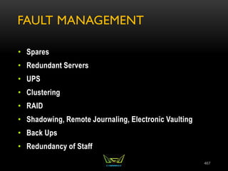 FAULT MANAGEMENT
• Spares
• Redundant Servers
• UPS
• Clustering
• RAID
• Shadowing, Remote Journaling, Electronic Vaulting
• Back Ups
• Redundancy of Staff
467
 
