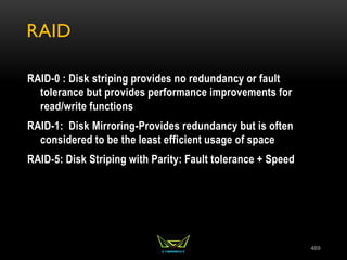 RAID
RAID-0 : Disk striping provides no redundancy or fault
tolerance but provides performance improvements for
read/write functions
RAID-1: Disk Mirroring-Provides redundancy but is often
considered to be the least efficient usage of space
RAID-5: Disk Striping with Parity: Fault tolerance + Speed
469
 