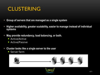 CLUSTERING
 Group of servers that are managed as a single system
 Higher availability, greater scalability, easier to manage instead of individual
systems
 May provide redundancy, load balancing, or both.
 Active/Active
 Active/Passive
 Cluster looks like a single server to the user
 Server farm
471
 